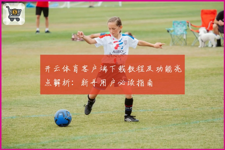开云体育客户端下载教程及功能亮点解析：新手用户必读指南